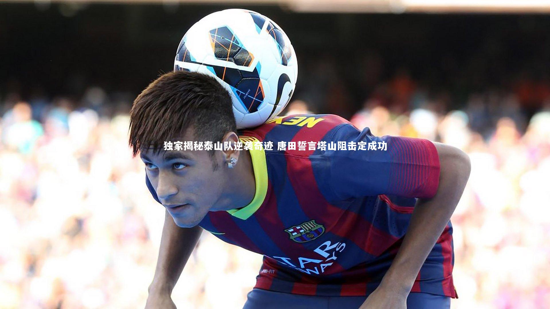 【米兰体育官网】独家揭秘泰山队逆袭奇迹 唐田誓言塔山阻击定成功